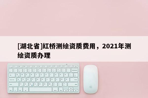 [湖北省]紅橋測繪資質(zhì)費用，2021年測繪資質(zhì)辦理
