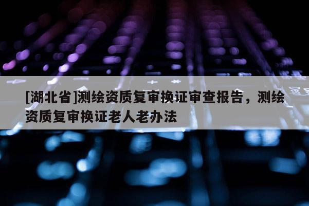 [湖北省]測(cè)繪資質(zhì)復(fù)審換證審查報(bào)告，測(cè)繪資質(zhì)復(fù)審換證老人老辦法