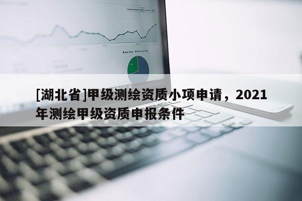 [湖北省]甲級測繪資質小項申請，2021年測繪甲級資質申報條件