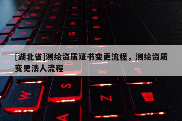 [湖北省]測繪資質證書變更流程，測繪資質變更法人流程