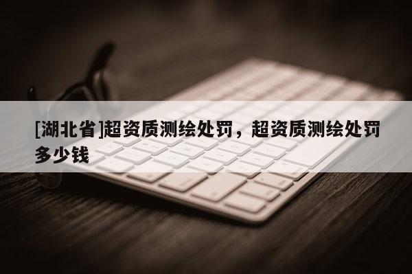 [湖北省]超資質測繪處罰，超資質測繪處罰多少錢