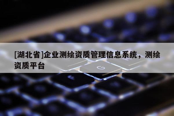 [湖北省]企業(yè)測繪資質(zhì)管理信息系統(tǒng)，測繪資質(zhì)平臺