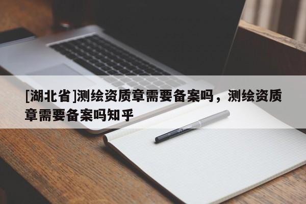 [湖北省]測繪資質章需要備案嗎，測繪資質章需要備案嗎知乎