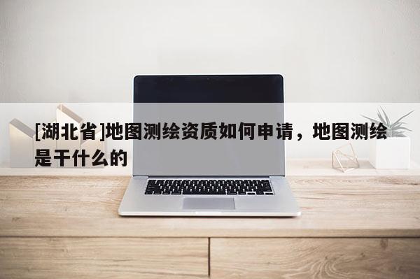 [湖北省]地圖測(cè)繪資質(zhì)如何申請(qǐng)，地圖測(cè)繪是干什么的
