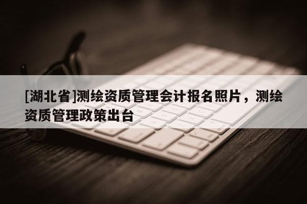 [湖北省]測繪資質(zhì)管理會計報名照片，測繪資質(zhì)管理政策出臺