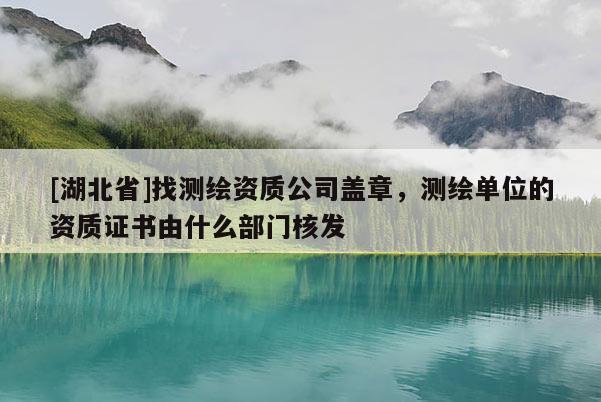 [湖北省]找測繪資質公司蓋章，測繪單位的資質證書由什么部門核發