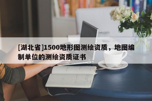 [湖北省]1500地形圖測繪資質，地圖編制單位的測繪資質證書