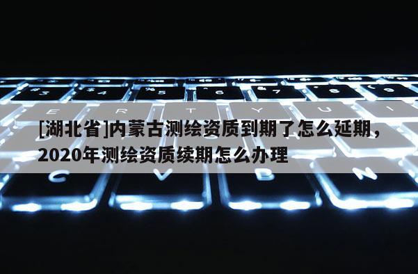 [湖北省]內蒙古測繪資質到期了怎么延期，2020年測繪資質續期怎么辦理