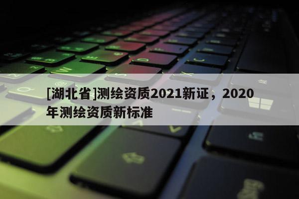 [湖北省]測(cè)繪資質(zhì)2021新證，2020年測(cè)繪資質(zhì)新標(biāo)準(zhǔn)