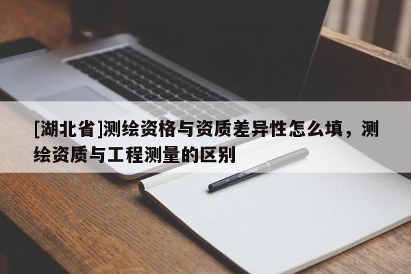 [湖北省]測(cè)繪資格與資質(zhì)差異性怎么填，測(cè)繪資質(zhì)與工程測(cè)量的區(qū)別