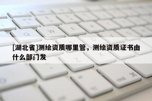 [湖北省]測繪資質(zhì)哪里管，測繪資質(zhì)證書由什么部門發(fā)