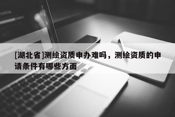 [湖北省]測繪資質(zhì)申辦難嗎，測繪資質(zhì)的申請條件有哪些方面