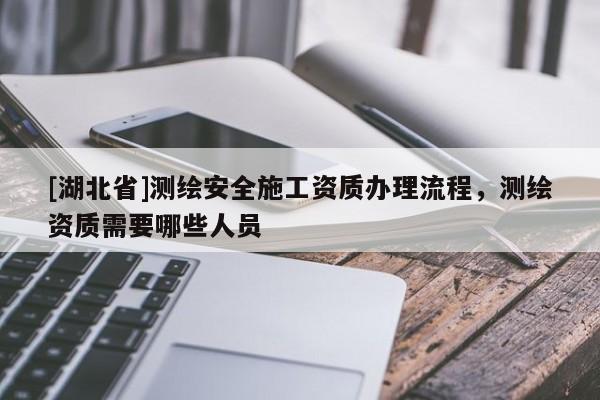[湖北省]測(cè)繪安全施工資質(zhì)辦理流程，測(cè)繪資質(zhì)需要哪些人員