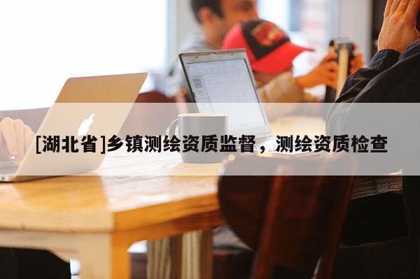 [湖北省]鄉鎮測繪資質監督，測繪資質檢查