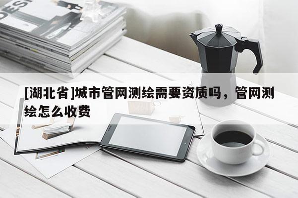 [湖北省]城市管網(wǎng)測繪需要資質(zhì)嗎，管網(wǎng)測繪怎么收費(fèi)
