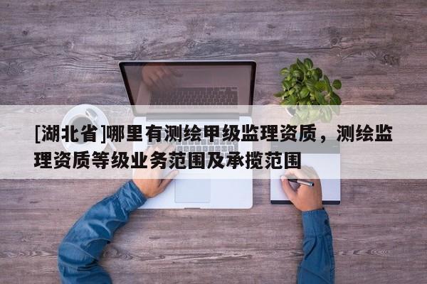 [湖北省]哪里有測繪甲級監理資質，測繪監理資質等級業務范圍及承攬范圍