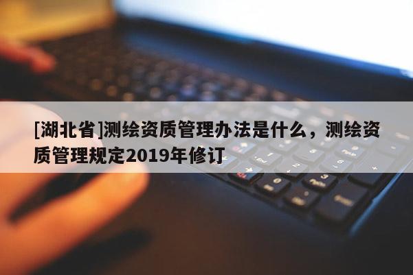 [湖北省]測繪資質管理辦法是什么，測繪資質管理規定2019年修訂