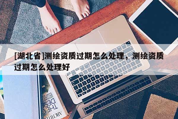 [湖北省]測繪資質(zhì)過期怎么處理，測繪資質(zhì)過期怎么處理好