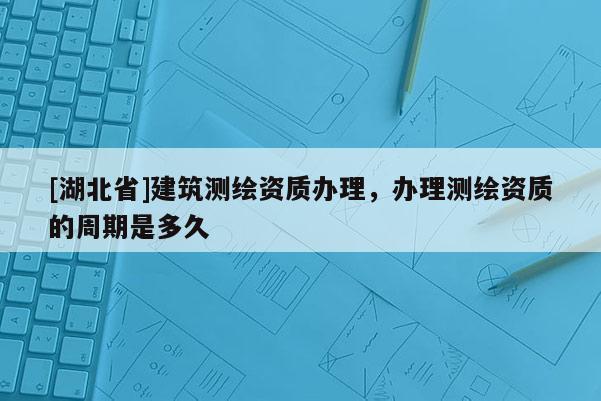 [湖北省]建筑測繪資質辦理，辦理測繪資質的周期是多久