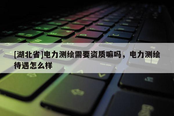 [湖北省]電力測繪需要資質嘛嗎，電力測繪待遇怎么樣