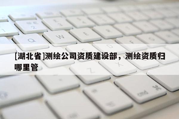 [湖北省]測(cè)繪公司資質(zhì)建設(shè)部，測(cè)繪資質(zhì)歸哪里管