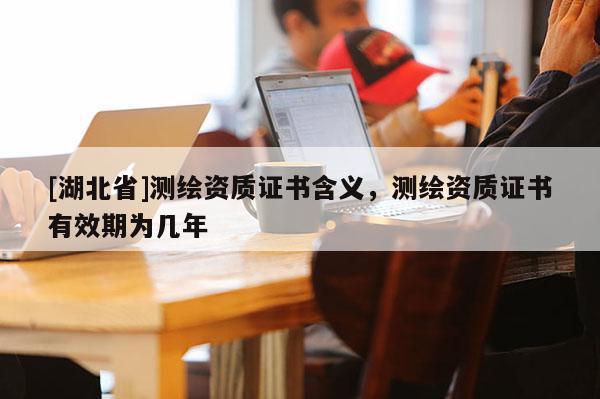 [湖北省]測(cè)繪資質(zhì)證書含義，測(cè)繪資質(zhì)證書有效期為幾年