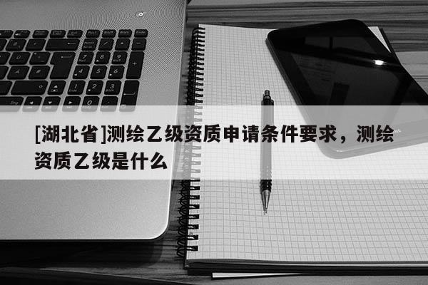 [湖北省]測繪乙級資質申請條件要求，測繪資質乙級是什么