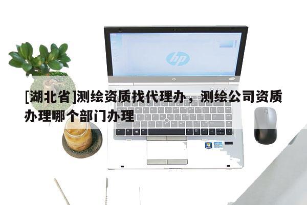 [湖北省]測繪資質找代理辦，測繪公司資質辦理哪個部門辦理