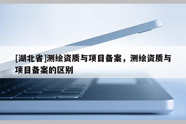 [湖北省]測繪資質與項目備案，測繪資質與項目備案的區別