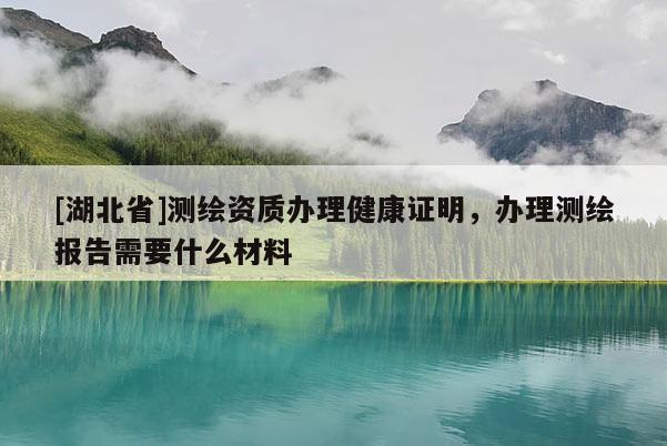[湖北省]測(cè)繪資質(zhì)辦理健康證明，辦理測(cè)繪報(bào)告需要什么材料