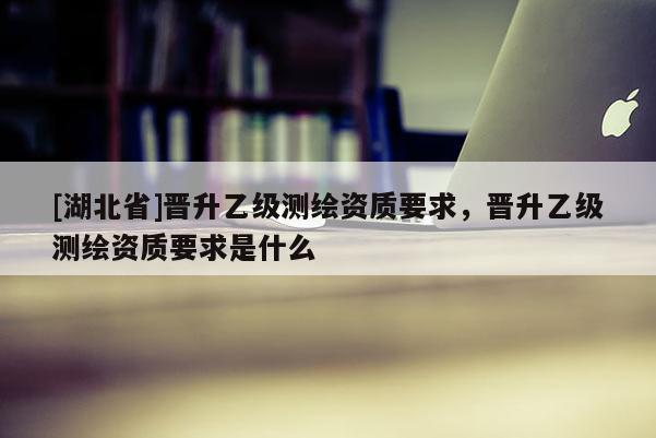 [湖北省]晉升乙級測繪資質要求，晉升乙級測繪資質要求是什么