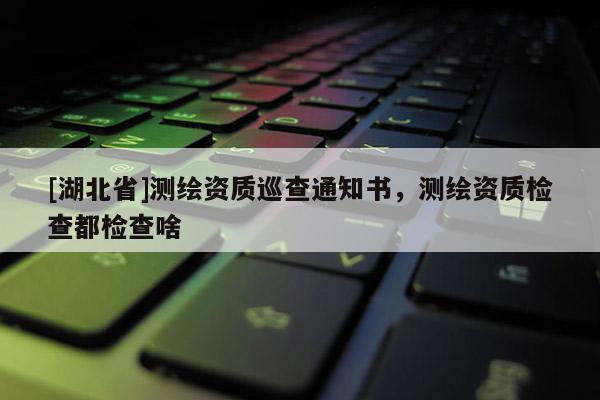 [湖北省]測繪資質巡查通知書，測繪資質檢查都檢查啥