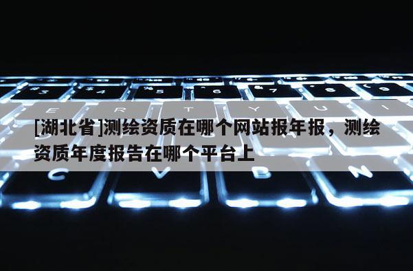 [湖北省]測繪資質在哪個網站報年報，測繪資質年度報告在哪個平臺上