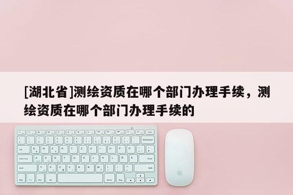 [湖北省]測繪資質在哪個部門辦理手續，測繪資質在哪個部門辦理手續的