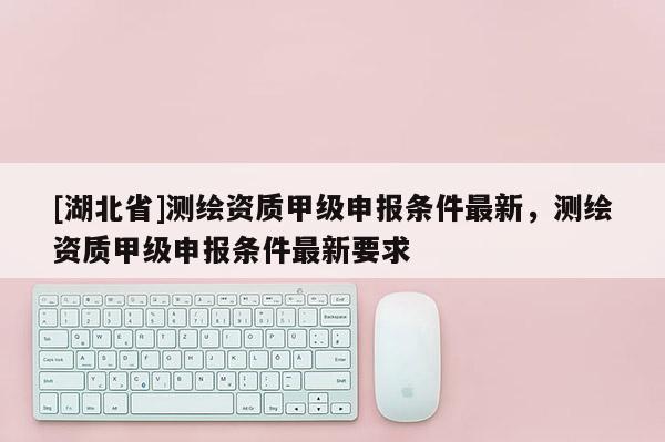 [湖北省]測繪資質甲級申報條件最新，測繪資質甲級申報條件最新要求