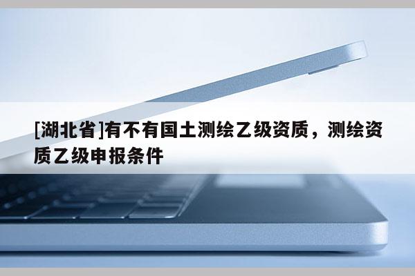 [湖北省]有不有國(guó)土測(cè)繪乙級(jí)資質(zhì)，測(cè)繪資質(zhì)乙級(jí)申報(bào)條件