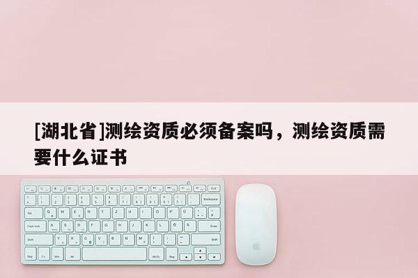 [湖北省]測繪資質必須備案嗎，測繪資質需要什么證書