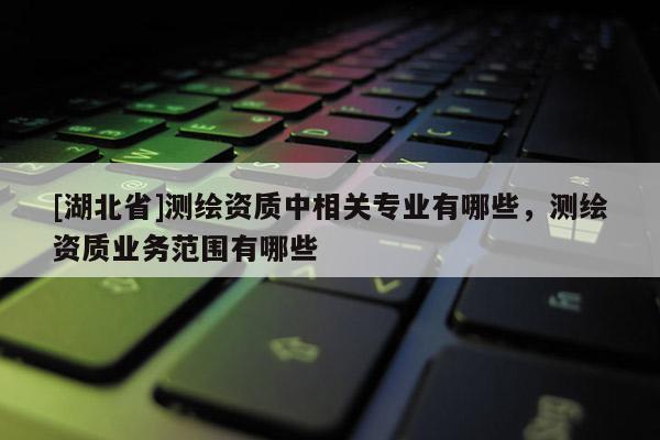 [湖北省]測繪資質中相關專業有哪些，測繪資質業務范圍有哪些