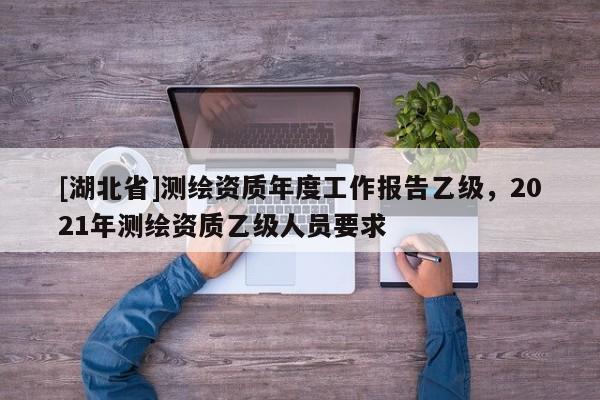 [湖北省]測繪資質年度工作報告乙級，2021年測繪資質乙級人員要求
