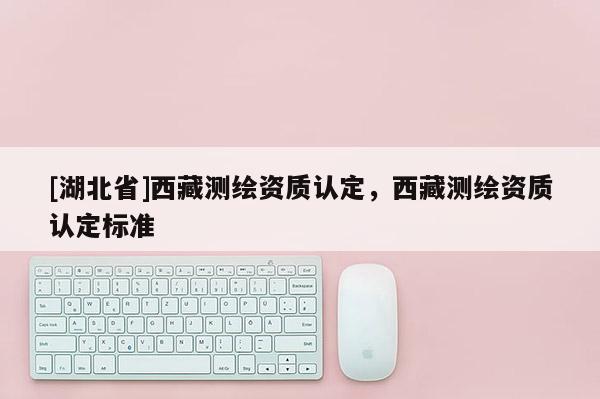 [湖北省]西藏測繪資質認定，西藏測繪資質認定標準