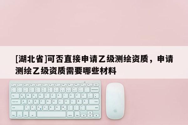 [湖北省]可否直接申請乙級測繪資質，申請測繪乙級資質需要哪些材料