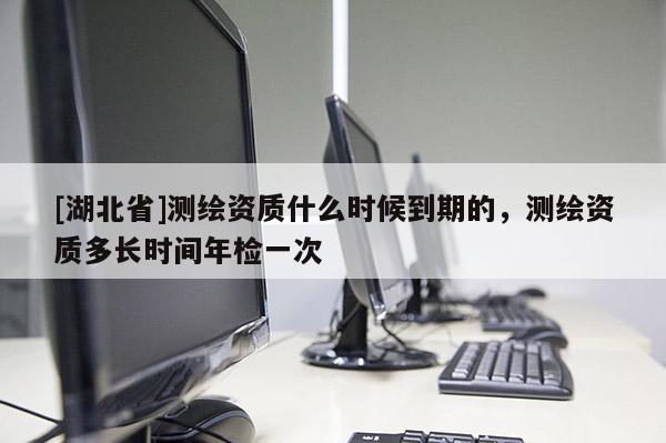 [湖北省]測繪資質什么時候到期的，測繪資質多長時間年檢一次