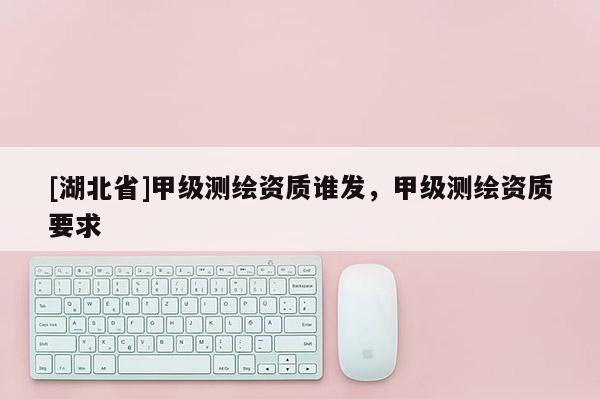 [湖北省]甲級測繪資質誰發，甲級測繪資質要求