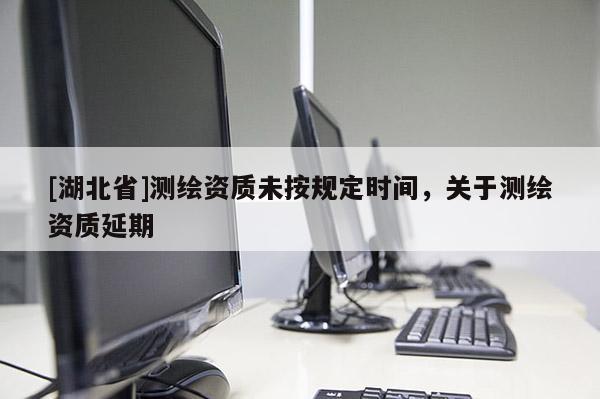 [湖北省]測繪資質未按規定時間，關于測繪資質延期