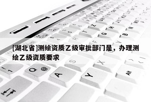 [湖北省]測繪資質乙級審批部門是，辦理測繪乙級資質要求