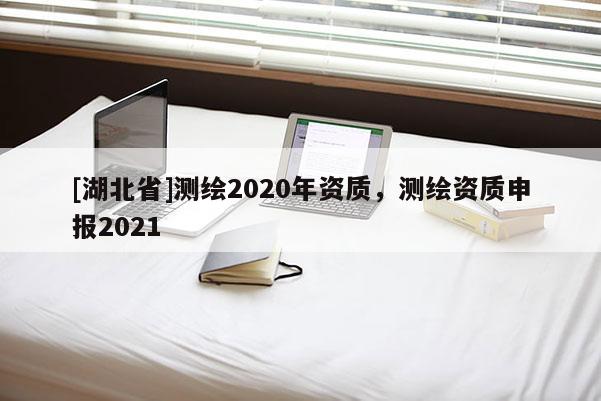 [湖北省]測繪2020年資質(zhì)，測繪資質(zhì)申報2021