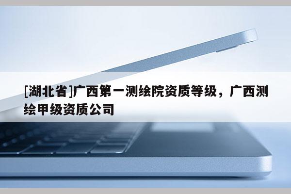 [湖北省]廣西第一測繪院資質等級，廣西測繪甲級資質公司