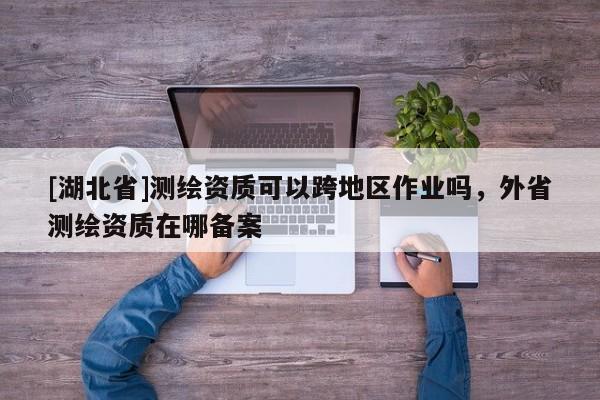 [湖北省]測繪資質可以跨地區作業嗎，外省測繪資質在哪備案