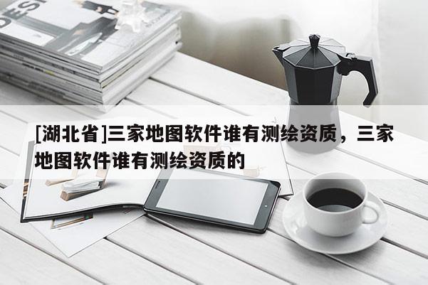 [湖北省]三家地圖軟件誰有測繪資質，三家地圖軟件誰有測繪資質的