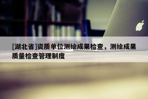 [湖北省]資質單位測繪成果檢查，測繪成果質量檢查管理制度